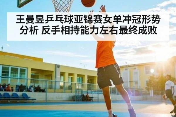 王曼昱乒乓球亚锦赛女单冲冠形势分析 反手相持能力左右最终成败